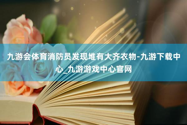 九游会体育消防员发现堆有大齐衣物-九游下载中心_九游游戏中心官网