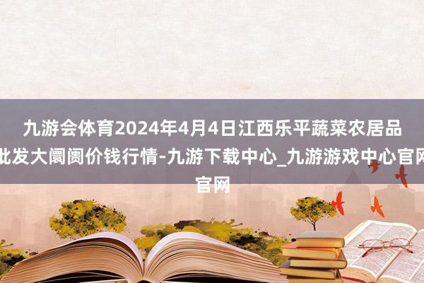 九游会体育2024年4月4日江西乐平蔬菜农居品批发大阛阓价钱行情-九游下载中心_九游游戏中心官网