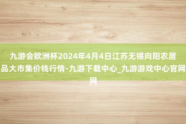 九游会欧洲杯2024年4月4日江苏无锡向阳农居品大市集价钱行情-九游下载中心_九游游戏中心官网