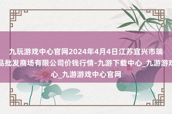 九玩游戏中心官网2024年4月4日江苏宜兴市瑞德蔬菜果品批发商场有限公司价钱行情-九游下载中心_九游游戏中心官网