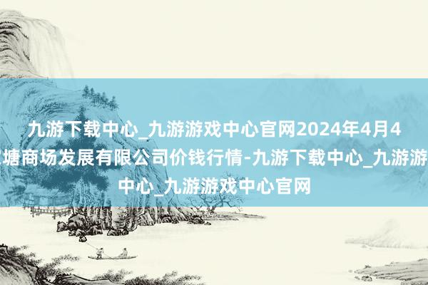 九游下载中心_九游游戏中心官网2024年4月4日江苏凌家塘商场发展有限公司价钱行情-九游下载中心_九游游戏中心官网