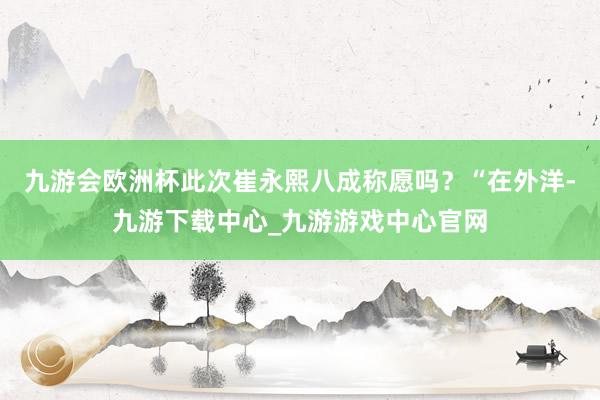 九游会欧洲杯此次崔永熙八成称愿吗？“在外洋-九游下载中心_九游游戏中心官网