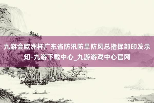 九游会欧洲杯广东省防汛防旱防风总指挥部印发示知-九游下载中心_九游游戏中心官网