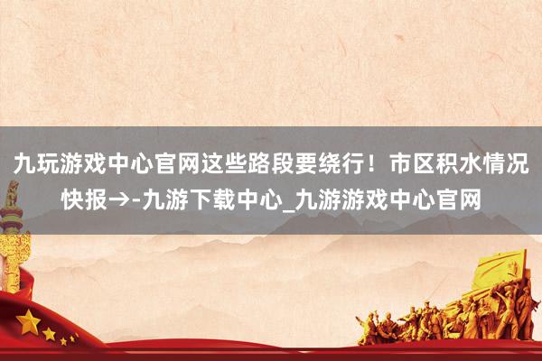 九玩游戏中心官网这些路段要绕行！市区积水情况快报→-九游下载中心_九游游戏中心官网