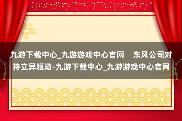 九游下载中心_九游游戏中心官网    东风公司对持立异驱动-九游下载中心_九游游戏中心官网