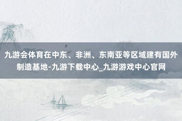 九游会体育在中东、非洲、东南亚等区域建有国外制造基地-九游下载中心_九游游戏中心官网