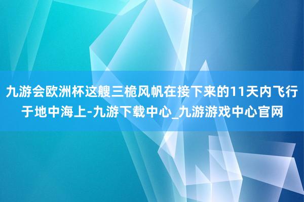 九游会欧洲杯这艘三桅风帆在接下来的11天内飞行于地中海上-九游下载中心_九游游戏中心官网