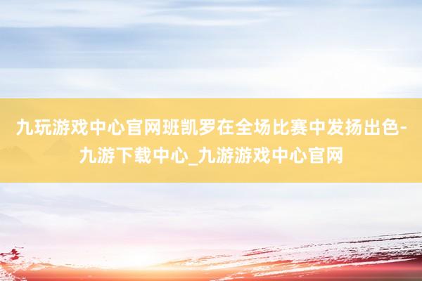 九玩游戏中心官网班凯罗在全场比赛中发扬出色-九游下载中心_九游游戏中心官网