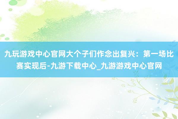 九玩游戏中心官网大个子们作念出复兴：第一场比赛实现后-九游下载中心_九游游戏中心官网