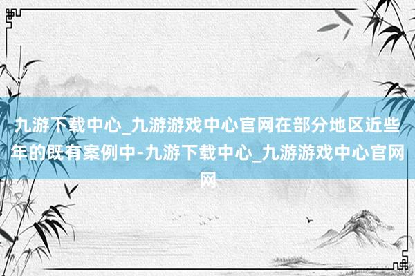 九游下载中心_九游游戏中心官网在部分地区近些年的既有案例中-九游下载中心_九游游戏中心官网