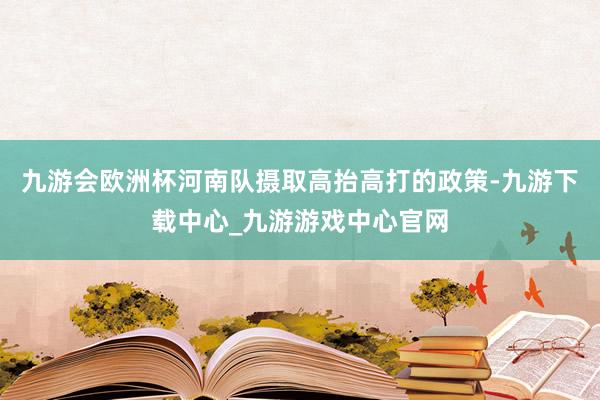 九游会欧洲杯河南队摄取高抬高打的政策-九游下载中心_九游游戏中心官网