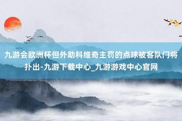 九游会欧洲杯但外助科维奇主罚的点球被客队门将扑出-九游下载中心_九游游戏中心官网