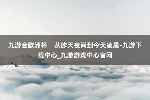 九游会欧洲杯    从昨天夜间到今天凌晨-九游下载中心_九游游戏中心官网