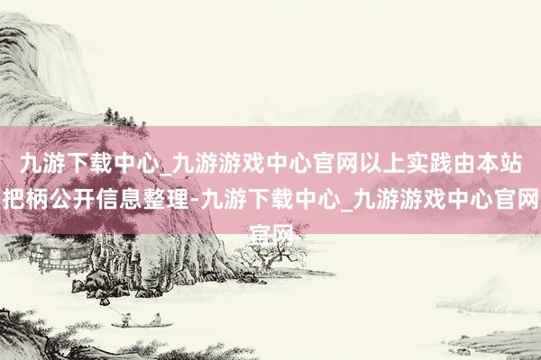 九游下载中心_九游游戏中心官网以上实践由本站把柄公开信息整理-九游下载中心_九游游戏中心官网