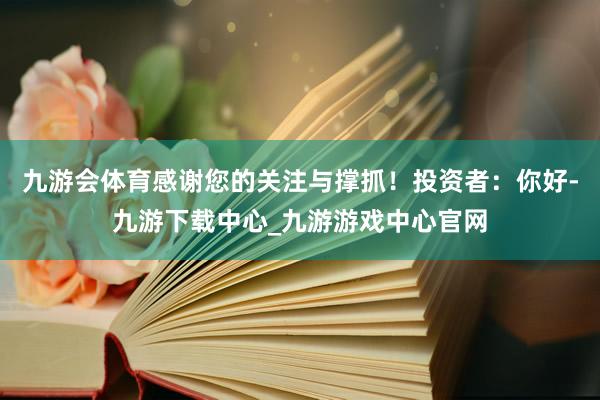 九游会体育感谢您的关注与撑抓！投资者：你好-九游下载中心_九游游戏中心官网