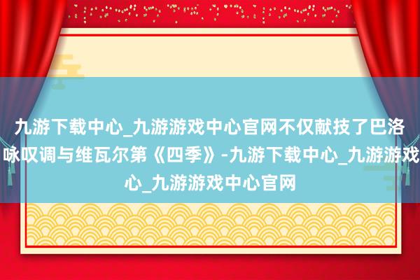 九游下载中心_九游游戏中心官网不仅献技了巴洛克歌剧、咏叹调与维瓦尔第《四季》-九游下载中心_九游游戏中心官网