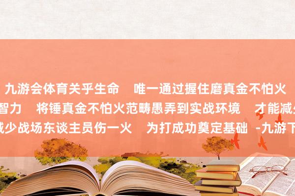 九游会体育关乎生命    唯一通过握住磨真金不怕火    官兵热枕教训和专科智力    将锤真金不怕火范畴愚弄到实战环境    才能减少战场东谈主员伤一火    为打成功奠定基础  -九游下载中心_九游游戏中心官网