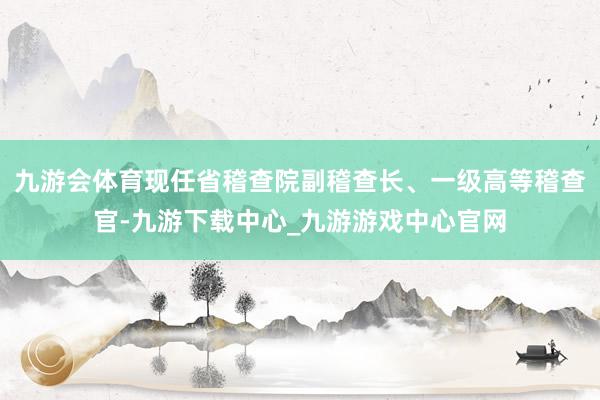 九游会体育现任省稽查院副稽查长、一级高等稽查官-九游下载中心_九游游戏中心官网