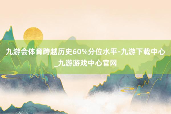 九游会体育跨越历史60%分位水平-九游下载中心_九游游戏中心官网