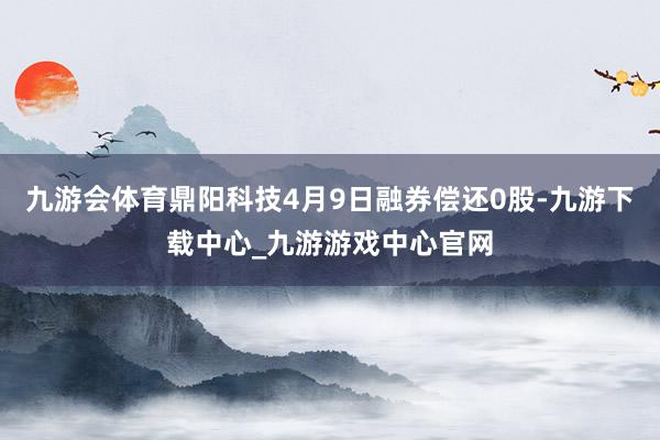 九游会体育鼎阳科技4月9日融券偿还0股-九游下载中心_九游游戏中心官网