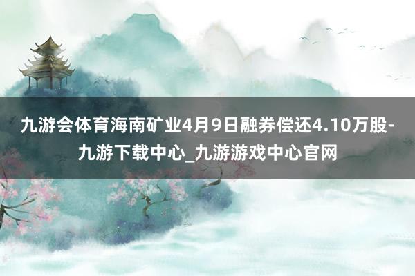 九游会体育海南矿业4月9日融券偿还4.10万股-九游下载中心_九游游戏中心官网