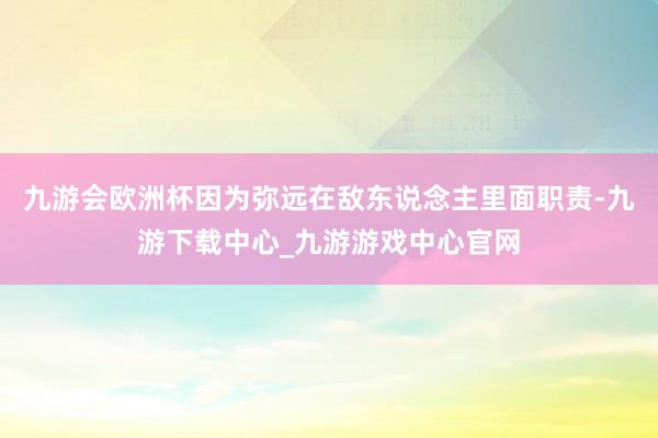 九游会欧洲杯因为弥远在敌东说念主里面职责-九游下载中心_九游游戏中心官网