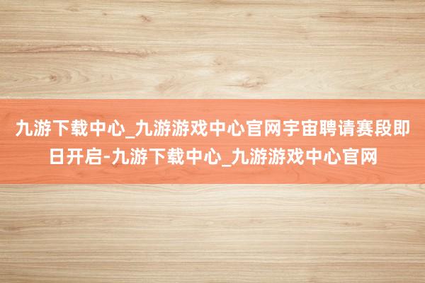 九游下载中心_九游游戏中心官网宇宙聘请赛段即日开启-九游下载中心_九游游戏中心官网