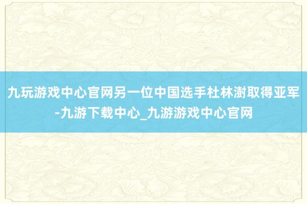 九玩游戏中心官网另一位中国选手杜林澍取得亚军-九游下载中心_九游游戏中心官网