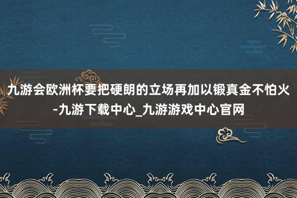 九游会欧洲杯要把硬朗的立场再加以锻真金不怕火-九游下载中心_九游游戏中心官网