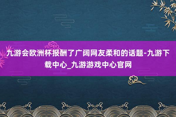 九游会欧洲杯报酬了广阔网友柔和的话题-九游下载中心_九游游戏中心官网