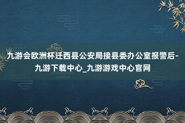 九游会欧洲杯迁西县公安局接县委办公室报警后-九游下载中心_九游游戏中心官网