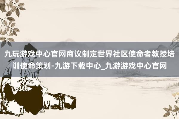 九玩游戏中心官网商议制定世界社区使命者教授培训使命策划-九游下载中心_九游游戏中心官网