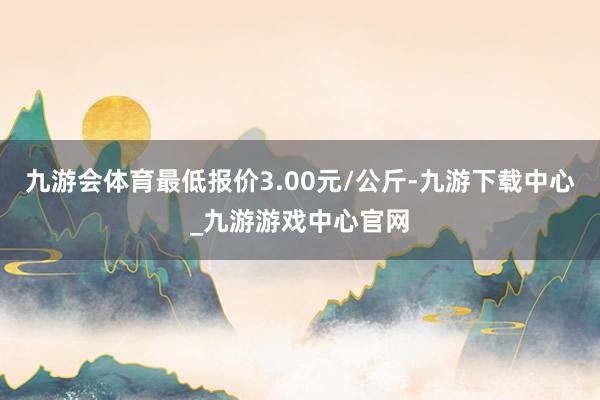 九游会体育最低报价3.00元/公斤-九游下载中心_九游游戏中心官网