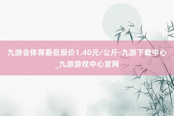 九游会体育最低报价1.40元/公斤-九游下载中心_九游游戏中心官网