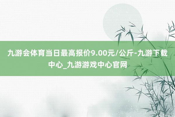 九游会体育当日最高报价9.00元/公斤-九游下载中心_九游游戏中心官网