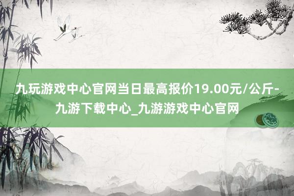 九玩游戏中心官网当日最高报价19.00元/公斤-九游下载中心_九游游戏中心官网