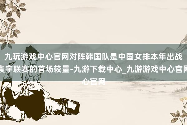 九玩游戏中心官网对阵韩国队是中国女排本年出战寰宇联赛的首场较量-九游下载中心_九游游戏中心官网