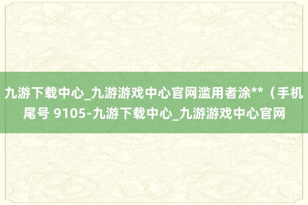 九游下载中心_九游游戏中心官网滥用者涂**（手机尾号 9105-九游下载中心_九游游戏中心官网