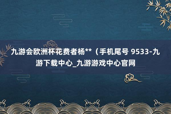 九游会欧洲杯花费者杨**（手机尾号 9533-九游下载中心_九游游戏中心官网