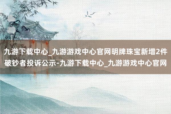 九游下载中心_九游游戏中心官网明牌珠宝新增2件破钞者投诉公示-九游下载中心_九游游戏中心官网