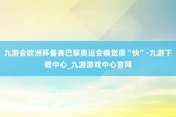 九游会欧洲杯备赛巴黎奥运会嗅觉很“快”-九游下载中心_九游游戏中心官网