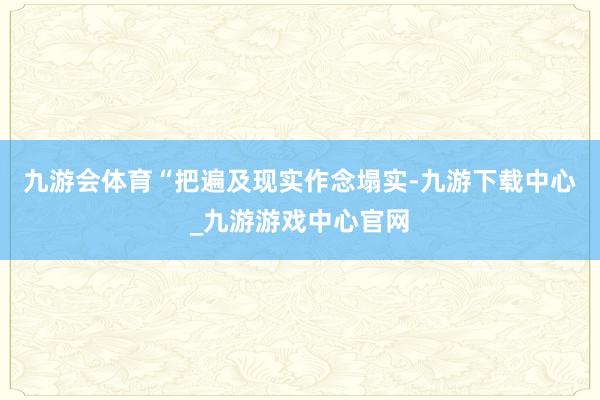 九游会体育“把遍及现实作念塌实-九游下载中心_九游游戏中心官网