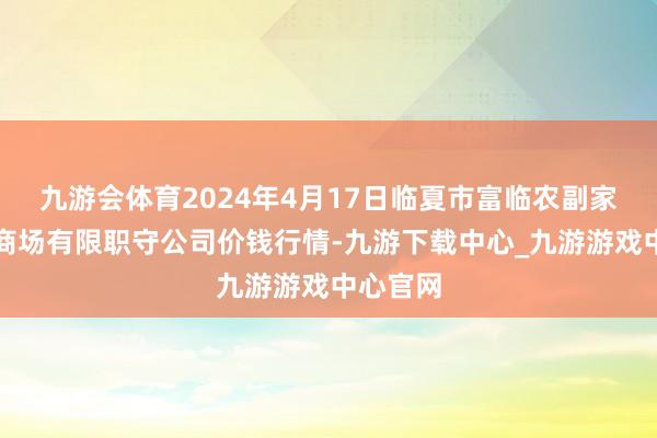 九游会体育2024年4月17日临夏市富临农副家具批发商场有限职守公司价钱行情-九游下载中心_九游游戏中心官网