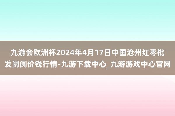 九游会欧洲杯2024年4月17日中国沧州红枣批发阛阓价钱行情-九游下载中心_九游游戏中心官网