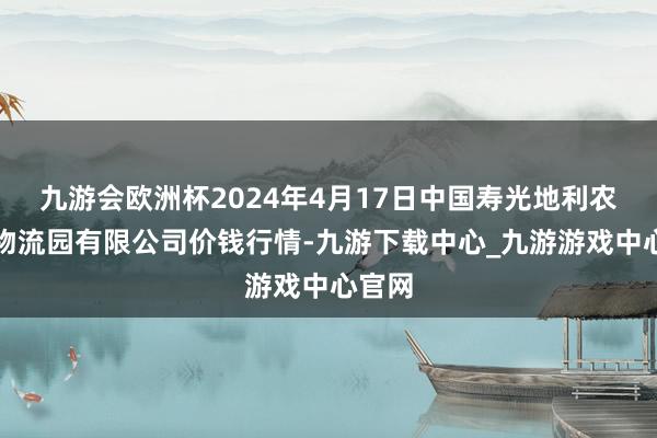 九游会欧洲杯2024年4月17日中国寿光地利农产物物流园有限公司价钱行情-九游下载中心_九游游戏中心官网