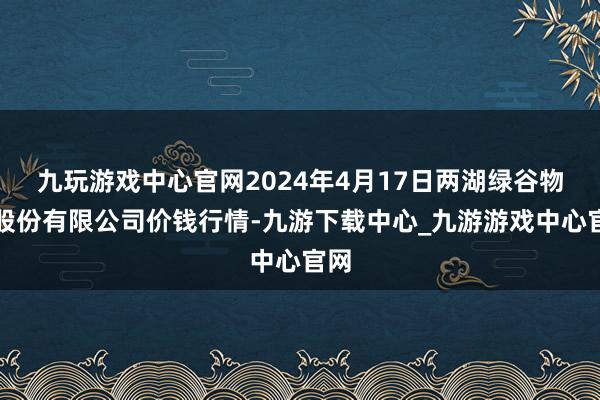 九玩游戏中心官网2024年4月17日两湖绿谷物流股份有限公司价钱行情-九游下载中心_九游游戏中心官网