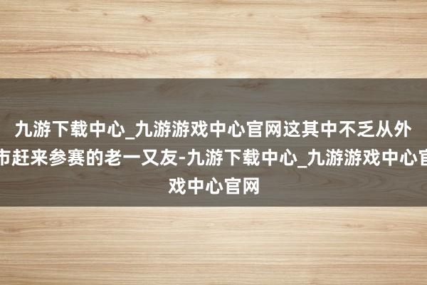 九游下载中心_九游游戏中心官网这其中不乏从外省市赶来参赛的老一又友-九游下载中心_九游游戏中心官网