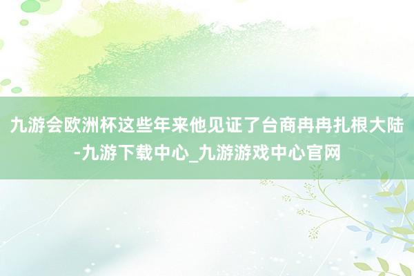 九游会欧洲杯这些年来他见证了台商冉冉扎根大陆-九游下载中心_九游游戏中心官网