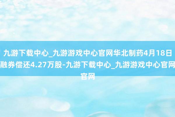 九游下载中心_九游游戏中心官网华北制药4月18日融券偿还4.27万股-九游下载中心_九游游戏中心官网