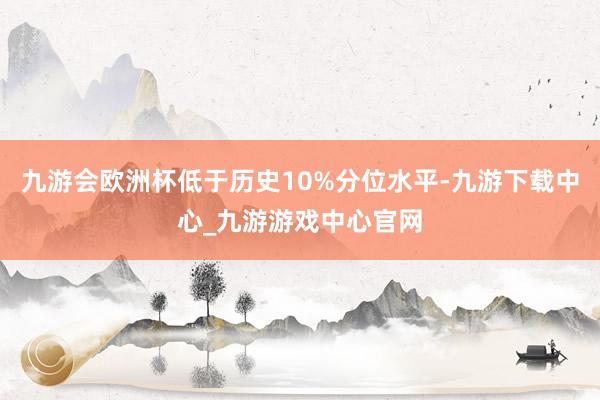 九游会欧洲杯低于历史10%分位水平-九游下载中心_九游游戏中心官网